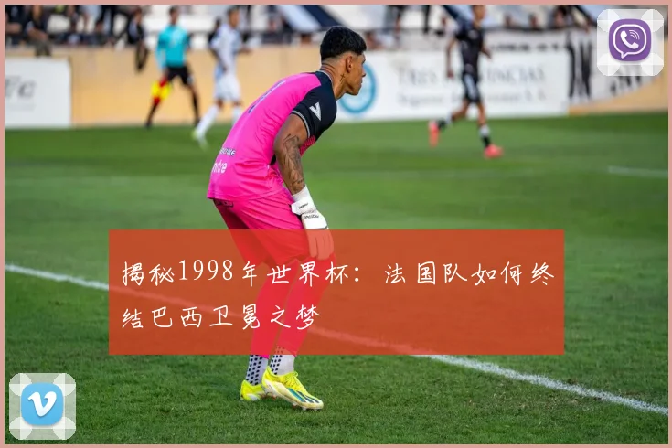 揭秘1998年世界杯：法国队如何终结巴西卫冕之梦