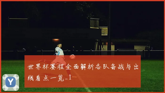 世界杯赛程全面解析各队备战与出线看点一览_1