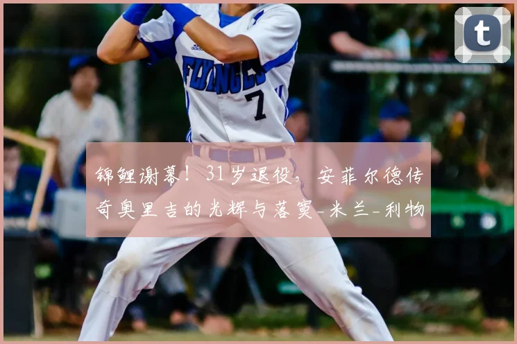 锦鲤谢幕!31岁退役,安菲尔德传奇奥里吉的光辉与落寞_米兰_利物浦_NBA