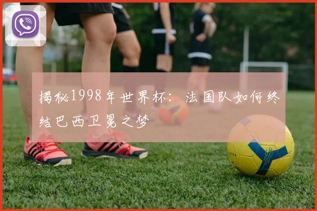 揭秘1998年世界杯:法国队如何终结巴西卫冕之梦