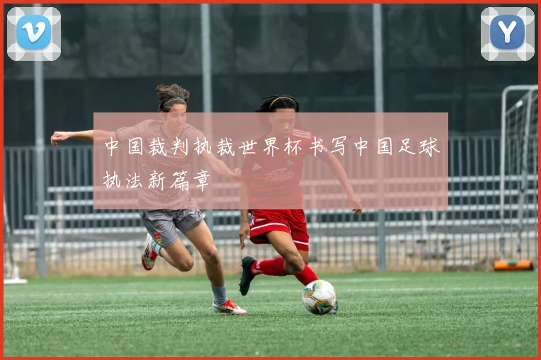 中国裁判执裁世界杯书写中国足球执法新篇章